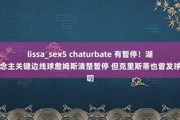 lissa_sex5 chaturbate 有暂停！湖东说念主关键边线球詹姆斯清楚暂停 但克里斯蒂也曾发球演叨