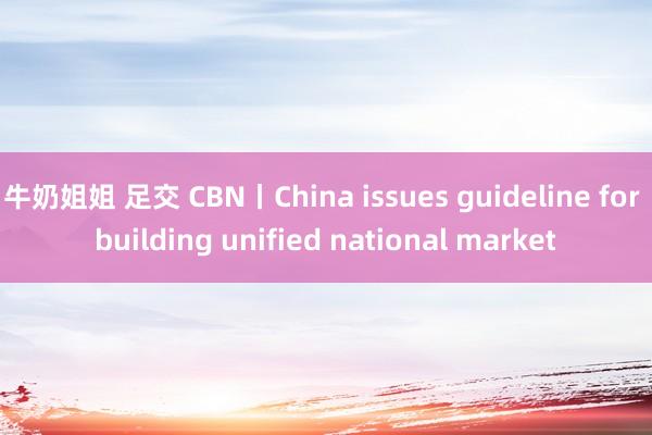 牛奶姐姐 足交 CBN丨China issues guideline for building unified national market