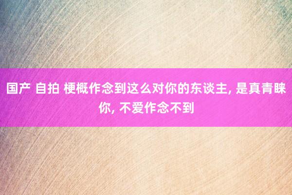 国产 自拍 梗概作念到这么对你的东谈主， 是真青睐你， 不爱作念不到