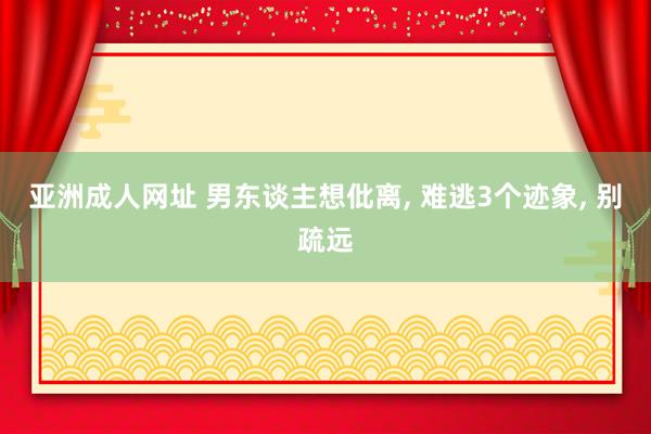 亚洲成人网址 男东谈主想仳离， 难逃3个迹象， 别疏远