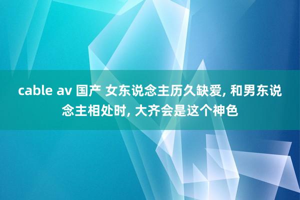 cable av 国产 女东说念主历久缺爱， 和男东说念主相处时， 大齐会是这个神色