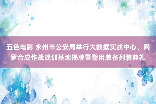 五色电影 永州市公安局举行大数据实战中心、网罗合成作战战训基地揭牌暨警用装备列装典礼