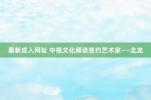 最新成人网址 中视文化频谈签约艺术家——北龙