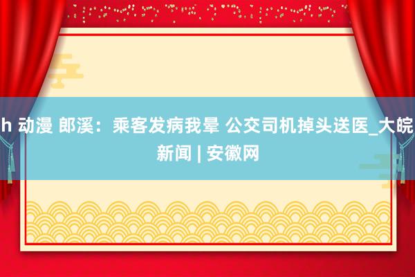 h 动漫 郎溪：乘客发病我晕 公交司机掉头送医_大皖新闻 | 安徽网