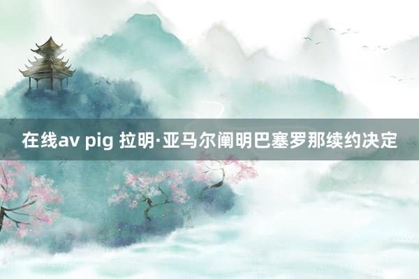 在线av pig 拉明·亚马尔阐明巴塞罗那续约决定