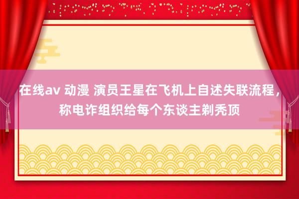 在线av 动漫 演员王星在飞机上自述失联流程，称电诈组织给每个东谈主剃秃顶