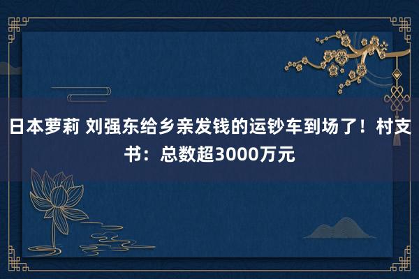 日本萝莉 刘强东给乡亲发钱的运钞车到场了！村支书：总数超3000万元