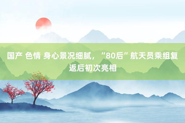 国产 色情 身心景况细腻，“80后”航天员乘组复返后初次亮相