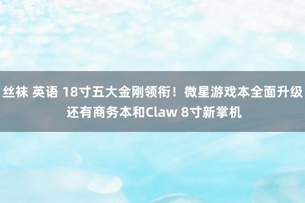 丝袜 英语 18寸五大金刚领衔！微星游戏本全面升级 还有商务本和Claw 8寸新掌机