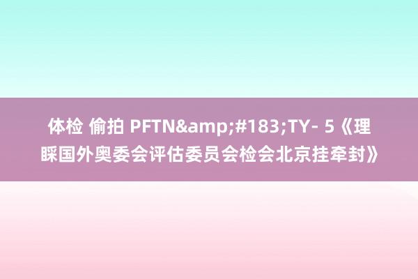 体检 偷拍 PFTN&#183;TY- 5《理睬国外奥委会评估委员会检会北京挂牵封》