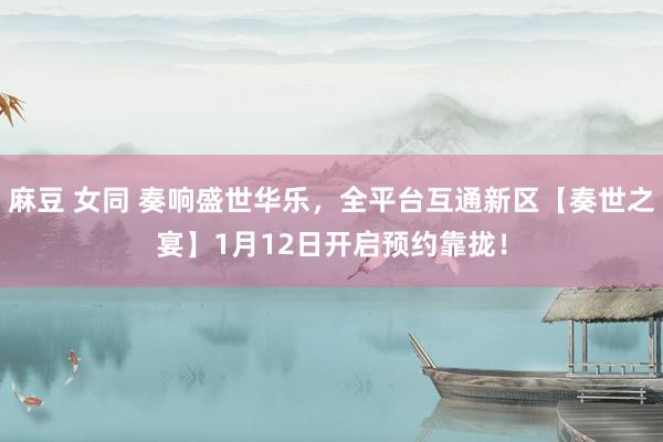 麻豆 女同 奏响盛世华乐，全平台互通新区【奏世之宴】1月12日开启预约靠拢！