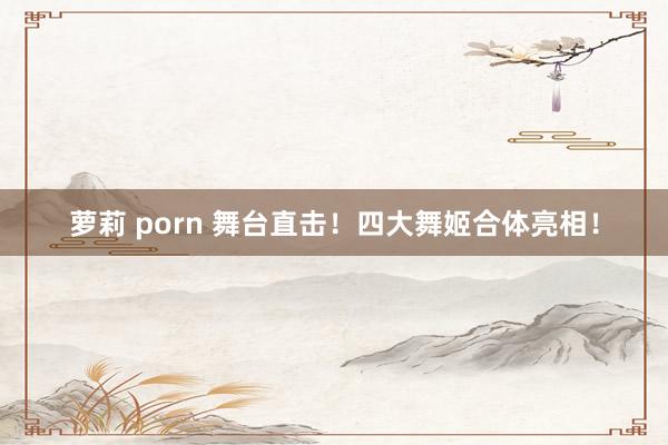 萝莉 porn 舞台直击！四大舞姬合体亮相！