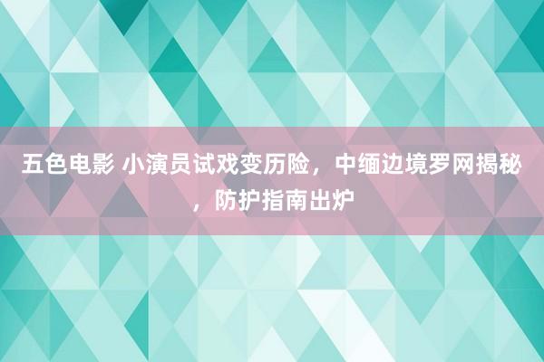 五色电影 小演员试戏变历险，中缅边境罗网揭秘，防护指南出炉