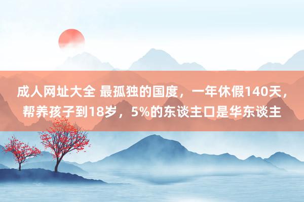 成人网址大全 最孤独的国度，一年休假140天，帮养孩子到18岁，5%的东谈主口是华东谈主