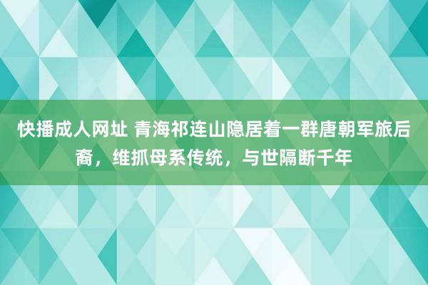 快播成人网址 青海祁连山隐居着一群唐朝军旅后裔，维抓母系传统，与世隔断千年