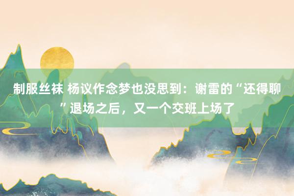 制服丝袜 杨议作念梦也没思到：谢雷的“还得聊”退场之后，又一个交班上场了