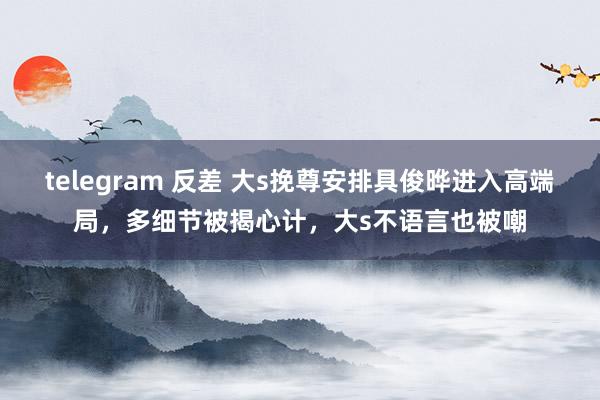 telegram 反差 大s挽尊安排具俊晔进入高端局，多细节被揭心计，大s不语言也被嘲