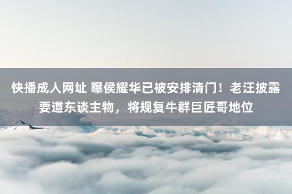 快播成人网址 曝侯耀华已被安排清门！老汪披露要道东谈主物，将规复牛群巨匠哥地位