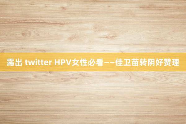 露出 twitter HPV女性必看——佳卫苗转阴好赞理