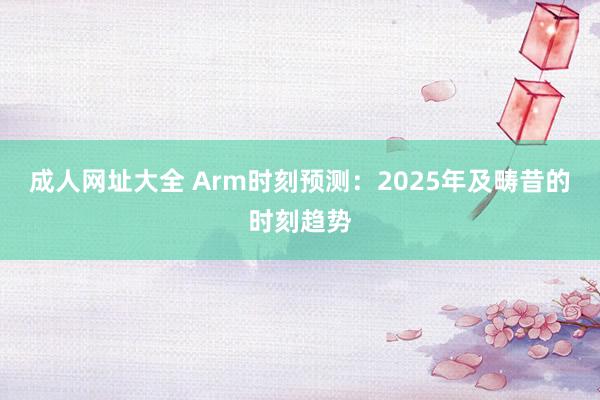 成人网址大全 Arm时刻预测：2025年及畴昔的时刻趋势