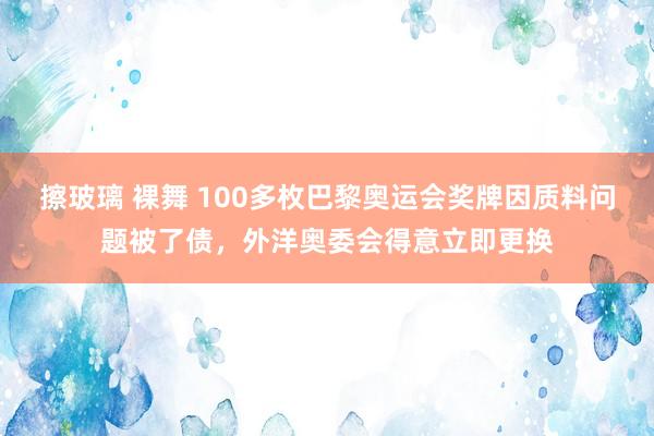 擦玻璃 裸舞 100多枚巴黎奥运会奖牌因质料问题被了债，外洋奥委会得意立即更换