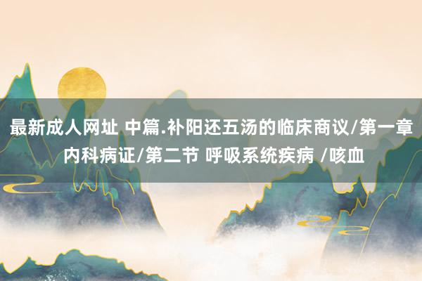 最新成人网址 中篇.补阳还五汤的临床商议/第一章 内科病证/第二节 呼吸系统疾病 /咳血