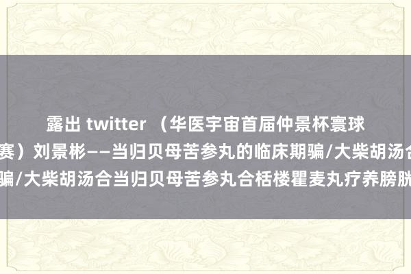 露出 twitter （华医宇宙首届仲景杯寰球中医牛东谈主大赛-半决赛）刘景彬——当归贝母苦参丸的临床期骗/大柴胡汤合当归贝母苦参丸合栝楼瞿麦丸疗养膀胱癌尿痛一年案