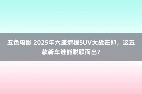 五色电影 2025年六座增程SUV大战在即，这五款新车谁能脱颖而出？