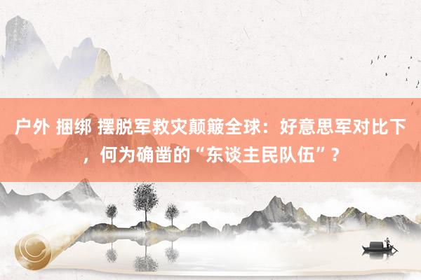 户外 捆绑 摆脱军救灾颠簸全球：好意思军对比下，何为确凿的“东谈主民队伍”？