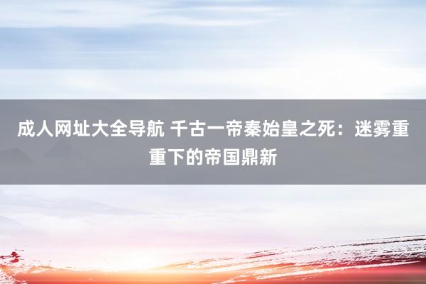 成人网址大全导航 千古一帝秦始皇之死：迷雾重重下的帝国鼎新