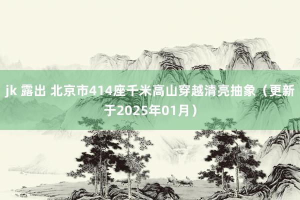 jk 露出 北京市414座千米高山穿越清亮抽象（更新于2025年01月）