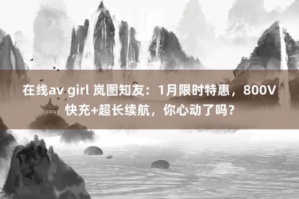 在线av girl 岚图知友：1月限时特惠，800V快充+超长续航，你心动了吗？