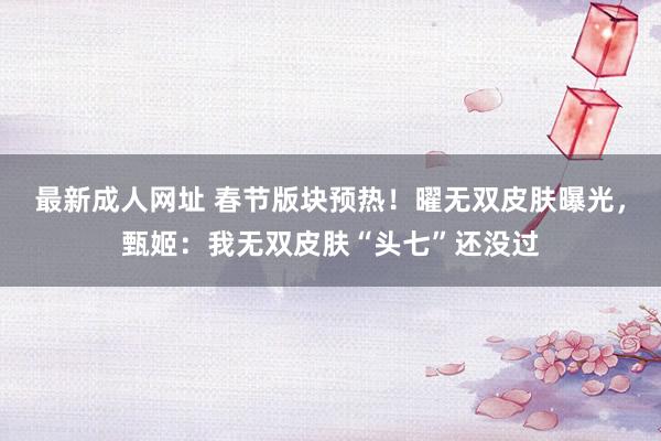 最新成人网址 春节版块预热！曜无双皮肤曝光，甄姬：我无双皮肤“头七”还没过