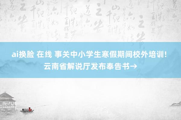 ai换脸 在线 事关中小学生寒假期间校外培训! 云南省解说厅发布奉告书→