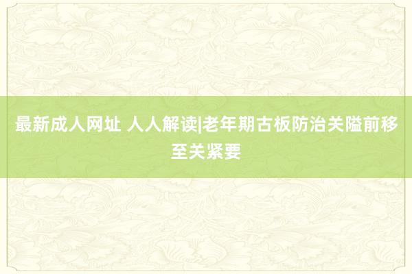 最新成人网址 人人解读|老年期古板防治关隘前移至关紧要